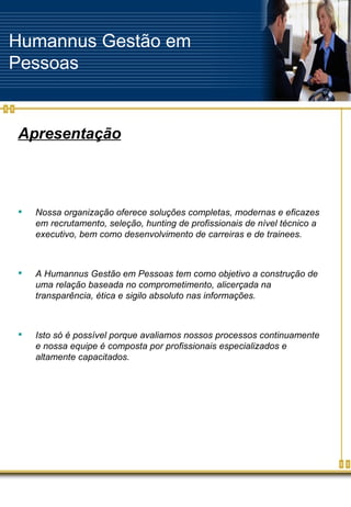 Humannus Gestão em Pessoas Apresentação Nossa organização oferece soluções completas, modernas e eficazes em recrutamento, seleção, hunting de profissionais de nível técnico a executivo, bem como desenvolvimento de carreiras e de trainees. A Humannus Gestão em Pessoas tem como objetivo a construção de uma relação baseada no comprometimento, alicerçada na transparência, ética e sigilo absoluto nas informações. Isto só é possível porque avaliamos nossos processos continuamente e nossa equipe é composta por profissionais especializados e altamente capacitados. 