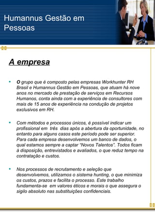 Humannus Gestão em Pessoas A empresa O  grupo que é composto pelas empresas Workhunter RH Brasil e Humannus Gestão em Pessoas, que atuam há nove anos no mercado de prestação de serviços em Recursos Humanos, conta ainda com a experiência de consultores com mais de 15 anos de experiência na condução de projetos exclusivos em RH.  Com métodos e processos únicos, é possível indicar um profissional em  três  dias após a abertura da oportunidade, no entanto para alguns casos este período pode ser superior. Para cada empresa desenvolvemos um banco de dados, o qual estamos sempre a captar “Novos Talentos”. Todos ficam à disposição, entrevistados e avaliados, o que reduz tempo na contratação e custos. Nos processos de recrutamento e seleção que desenvolvemos, utilizamos o sistema hunting, o que minimiza os custos, prazos e facilita o processo. Este trabalho fundamenta-se  em valores éticos e morais o que assegura o sigilo absoluto nas substituições confidenciais. 
