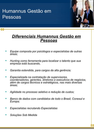 Humannus Gestão em Pessoas Diferenciais Humannus Gestão em Pessoas Equipe composta por psicólogos e especialistas de outras áreas; Hunting como ferramenta para localizar o talento que sua empresa está buscando,  Garantia estendida, para cargos da alta gerência; Especializada na contratação de supervisores, coordenadores, gerentes, diretores e executivos de negócios, além de cargos técnicos e estratégicos, nas mais diversas áreas; Agilidade no processo seletivo e redução de custos; Banco de dados com candidatos de todo o Brasil, Conesul e Europa; Especialistas recrutando Especialistas Soluções Sob Medida 