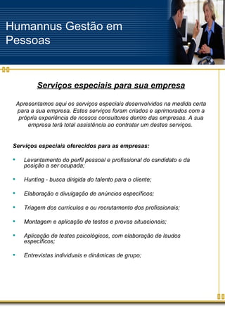 Humannus Gestão em Pessoas Serviços especiais para sua empresa Apresentamos aqui os serviços especiais desenvolvidos na medida certa para a sua empresa. Estes serviços foram criados e aprimorados com a própria experiência de nossos consultores dentro das empresas. A sua empresa terá total assistência ao contratar um destes serviços.  Serviços especiais oferecidos para as empresas: Levantamento do perfil pessoal e profissional do candidato e da posição a ser ocupada; Hunting - busca dirigida do talento para o cliente; Elaboração e divulgação de anúncios específicos; Triagem dos currículos e ou recrutamento dos profissionais; Montagem e aplicação de testes e provas situacionais; Aplicação de testes psicológicos, com elaboração de laudos específicos; Entrevistas individuais e dinâmicas de grupo; 