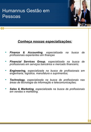 Conheça nossas especializações: Finance & Accounting , especializada na busca de profissionais experientes em finanças   Financial Services Group , especializada na busca de profissionais em serviços bancários e mercado financeiro;    Engineering,  especializada na busca de profissionais em engenharia, logística, manufatura e suprimentos;  Technology , especializada na busca de profissionais nas áreas de tecnologia da informação e telecomunicações; Sales & Marketing , especializada na busca de profissionais em vendas e marketing.   Humannus Gestão em Pessoas 
