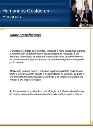 Humannus Gestão em Pessoas Como trabalhamos O constante contato com clientes, mercado e meio acadêmico garante a sintonia com as tendências e oportunidades do mercado. É um exercício ininterrupto de troca de informações e de desenvolvimento de novas metodologias em processos de identificação e avaliação de profissionais. Através do domínio sobre a estrutura organizacional de cada cliente, perfis e exigências dos cargos e possibilidades de carreira, dá base a um atendimento personalizado e alinhado aos valores e à cultura da empresa em todas as etapas. As ferramentas de avaliação e metodologia de trabalho são definidas de acordo com as demandas específicas de cada posição e cliente .  