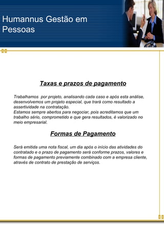 Humannus Gestão em Pessoas Taxas e prazos de pagamento Trabalhamos  por projeto, analisando cada caso e após esta análise, desenvolvemos um projeto especial, que trará como resultado a assertividade na contratação. Estamos sempre abertos para negociar, pois acreditamos que um trabalho sério, comprometido e que gera resultados, é valorizado no meio empresarial. Formas de Pagamento Será emitida uma nota fiscal, um dia após o início das atividades do contratado e o prazo de pagamento será conforme prazos, valores e formas de pagamento previamente combinado com a empresa cliente, através de contrato de prestação de serviços. 
