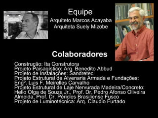 Colaboradores Construção: Ita Construtora Projeto Paisagístico: Arq. Benedito Abbud Projeto de Instalações: Sandretec Projeto Estrutural de Alvenaria Armada e Fundações: Engº. Luis F. Meirelles Carvalho Projeto Estrutural de Laje Nervurada Madeira/Concreto: Helio Olga de Souza Jr., Prof. Dr. Pedro Afonso Oliveira Almeida, Prof. Dr. Péricles Brasiliense Fusco Projeto de Luminotécnica: Arq. Claudio Furtado Arquiteto Marcos Acayaba Arquiteta Suely Mizobe Equipe 