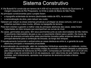 Sistema Construtivo A Vila Butantã foi construída em terreno de 4.439 m2 na encosta do Morro do Querosene, à margem esquerda do Rio Pirajussara, no limite a oeste da Bacia de São Paulo. As principais condicionantes para o projeto foram: a topografia acidentada do terreno (declividade média de 45%, na encosta); a racionalização da obra, para reduzir seu custo; Optaram por reduzir as áreas externas privativas e privilegiar as áreas comuns, com o que evitamos quintais e seus muros, difíceis na topografia do terreno. Para bem orientar e garantir a melhor vista às principais aberturas das casas, estas foram implantadas em dois renques que acompanham as curvas de nível. As casas, geminadas aos pares, têm seus pavimentos junto ao solo desnivelados de três metros. O pavimento intermediário dá para a rua, e o pavimento inferior para o jardim. Os muros de arrimo de alvenaria armada entre estes pavimentos travados pelas empenas laterais são o principal elemento para a contenção da encosta, ao longo dos renques. O escalonamento horizontal e vertical entre as casas destaca-as entre si, e garante às suas aberturas principais a necessária privacidade. A racionalização da construção, além de instalações hidráulicas aparentes ou visitáveis, contou com o novo sistema de lajes nervuradas mistas de concreto e madeira (testado e patenteado pelo Departamento de Estruturas da POLI-USP). Compostas por barrotes (de 6 cm X 20 cm) de jatobá, e laje de concreto de 4 cm de espessura, com vãos livres de seis metros, foram fundidas, sem cimbramento, apoiadas nas empenas de alvenaria armada e blocos pigmentados. 