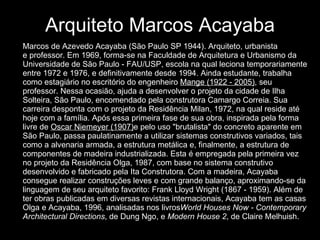 Arquiteto Marcos Acayaba Marcos de Azevedo Acayaba (São Paulo SP 1944). Arquiteto, urbanista e professor. Em 1969, forma-se na Faculdade de Arquitetura e Urbanismo da Universidade de São Paulo - FAU/USP, escola na qual leciona temporariamente entre 1972 e 1976, e definitivamente desde 1994. Ainda estudante, trabalha como estagiário no escritório do engenheiro  Mange (1922 - 2005) , seu professor. Nessa ocasião, ajuda a desenvolver o projeto da cidade de Ilha Solteira, São Paulo, encomendado pela construtora Camargo Correia. Sua carreira desponta com o projeto da Residência Milan, 1972, na qual reside até hoje com a família. Após essa primeira fase de sua obra, inspirada pela forma livre de  Oscar Niemeyer (1907) e pelo uso "brutalista" do concreto aparente em São Paulo, passa paulatinamente a utilizar sistemas construtivos variados, tais como a alvenaria armada, a estrutura metálica e, finalmente, a estrutura de componentes de madeira industrializada. Esta é empregada pela primeira vez no projeto da Residência Olga, 1987, com base no sistema construtivo desenvolvido e fabricado pela Ita Construtora. Com a madeira, Acayaba consegue realizar construções leves e com grande balanço, aproximando-se da linguagem de seu arquiteto favorito: Frank Lloyd Wright (1867 - 1959). Além de ter obras publicadas em diversas revistas internacionais, Acayaba tem as casas Olga e Acayaba, 1996, analisadas nos livros World Houses Now - Contemporary Architectural Directions , de Dung Ngo, e  Modern House 2 , de Claire Melhuish. 