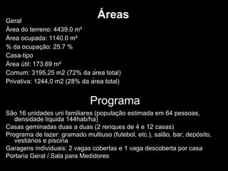 Áreas Geral Área do terreno: 4439.0 m² Área ocupada: 1140.0 m² % da ocupação: 25.7 % Casa-tipo Área útil: 173.69 m² Comum: 3195,25 m2 (72% da área total) Privativa: 1244,0 m2 (28% da área total)  São 16 unidades uni familiares (população estimada em 64 pessoas, densidade líquida 144hab/ha) Casas geminadas duas a duas (2 renques de 4 e 12 casas) Programa de lazer: gramado multiuso (futebol, etc.), salão, bar, depósito, vestiários e piscina Garagens individuais: 2 vagas cobertas e 1 vaga descoberta por casa Portaria Geral / Sala para Medidores Programa 