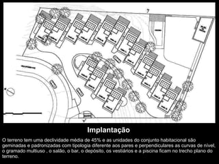 Implantação O terreno tem uma declividade média de 45% e as unidades do conjunto habitacional são geminadas e padronizadas com tipologia diferente aos pares e perpendiculares as curvas de nível, o gramado multiuso , o salão, o bar, o depósito, os vestiários e a piscina ficam no trecho plano do terreno. 