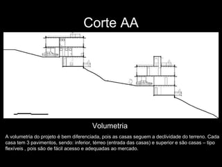 Corte AA A volumetria do projeto é bem diferenciada, pois as casas seguem a declividade do terreno. Cada casa tem 3 pavimentos, sendo: inferior, térreo (entrada das casas) e superior e são casas – tipo flexíveis , pois são de fácil acesso e adequadas ao mercado.  Volumetria 