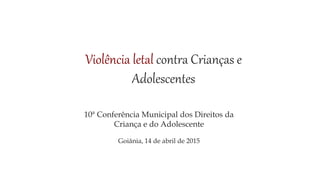Violência letal contra Crianças e
Adolescentes
10ª Conferência Municipal dos Direitos da
Criança e do Adolescente
Goiânia, 14 de abril de 2015
 