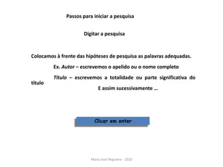 Passos para iniciar a pesquisa


                      Digitar a pesquisa



Colocamos à frente das hipóteses de pesquisa as palavras adequadas.
         Ex. Autor – escrevemos o apelido ou o nome completo
         Título – escrevemos a totalidade ou parte significativa do
título
                             E assim sucessivamente …




                           Clicar em enter




                         Maria José Nogueira - 2010
 