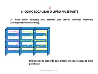 c)
         3- COMO LOCALIZAR O LIVRO NA ESTANTE

Os livros estão dispostos nas estantes por ordem numérica crescente
(correspondente ao assunto).




               Disposição: da esquerda para direita em zigue-zague; de cima
               para baixo.

                         Maria José Nogueira - 2010
 