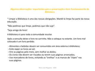 Algumas observações importantes para a preservação e bom funcionamento da
                                  Biblioteca

“ Limpar a Biblioteca é uma das nossas obrigações. Mantê-la limpa faz parte da nossa
educação.
“Não pedimos que limpe, pedimos que não suje”.
“Seja amigo do livro!
A Biblioteca é para toda a comunidade escolar.
Após a consulta deixe o livro no carrinho. Não o coloque na estante. Um livro mal
colocado é um livro perdido.
- Alimentos e bebidas devem ser consumidos em área externa à biblioteca;
- Evite expor os livros ao sol;
- Vire as páginas pelo meio, sem molhar os dedos;
- Os Livros não devem ser riscados ou terem suas páginas arrancadas;
- Use marcadores de livros, evitando as “orelhas” e as marcas de “clipes” nas
  suas páginas.


                                Maria José Nogueira - 2010
 