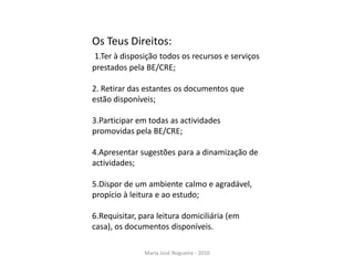 Os Teus Direitos:
 1.Ter à disposição todos os recursos e serviços
prestados pela BE/CRE;

2. Retirar das estantes os documentos que
estão disponíveis;

3.Participar em todas as actividades
promovidas pela BE/CRE;

4.Apresentar sugestões para a dinamização de
actividades;

5.Dispor de um ambiente calmo e agradável,
propício à leitura e ao estudo;

6.Requisitar, para leitura domiciliária (em
casa), os documentos disponíveis.

               Maria José Nogueira - 2010
 