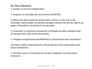 Os Teus Deveres:
1. Cumprir as normas estabelecidas;

2. Respeitar as instruções dos funcionários da BE/CRE ;

3. Manter em bom estado de conservação os livros ou CDs que te são
facultados. Quem perder ou danificar qualquer documento terá de repô-lo ou
pagar a importância necessária à sua aquisição;

4. Preencher os impressos necessários à utilização de todo e qualquer tipo
de equipamento e/ou fundo documental;

5. Entregar ao responsável pela Biblioteca os documentos que consultaram;

6.Cumprir o prazo estipulado para a devolução dos livros requisitados para
leitura domiciliária ;

7. Contribuir para a manutenção de um bom ambiente nas várias zonas
funcionais:



                            Maria José Nogueira - 2010
 