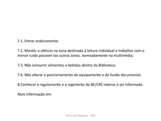 7.1. Entrar ordeiramente;

7.2. Manter o silêncio na zona destinada à leitura individual e trabalhar com o
menor ruído possível nas outras zonas, nomeadamente na multimédia;

7.3. Não consumir alimentos e bebidas dentro da Biblioteca;

7.4. Não alterar o posicionamento do equipamento e do fundo documental;

8.Conhecer o regulamento e o regimento da BE/CRE interno e ser informado.

Mais informação em:




                              Maria José Nogueira - 2010
 