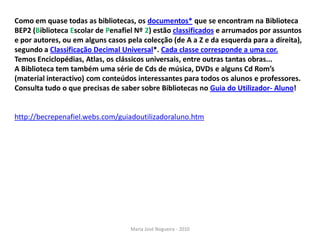 Como em quase todas as bibliotecas, os documentos* que se encontram na Biblioteca
BEP2 (Biblioteca Escolar de Penafiel Nº 2) estão classificados e arrumados por assuntos
e por autores, ou em alguns casos pela colecção (de A a Z e da esquerda para a direita),
segundo a Classificação Decimal Universal*. Cada classe corresponde a uma cor.
Temos Enciclopédias, Atlas, os clássicos universais, entre outras tantas obras...
A Biblioteca tem também uma série de Cds de música, DVDs e alguns Cd Rom’s
(material interactivo) com conteúdos interessantes para todos os alunos e professores.
Consulta tudo o que precisas de saber sobre Bibliotecas no Guia do Utilizador- Aluno!


http://becrepenafiel.webs.com/guiadoutilizadoraluno.htm




                                   Maria José Nogueira - 2010
 