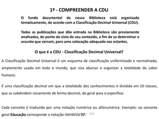 1º - COMPREENDER A CDU
           O fundo documental da nossa Biblioteca está organizado
           tematicamente, de acordo com a Classificação Decimal Universal (CDU).

           Todas as publicações que dão entrada na Biblioteca são previamente
           analisadas, do ponto de vista do seu conteúdo, a fim de se determinar o
           assunto que versam, para uma colocação adequada nas estantes.

                    O que é a CDU - Classificação Decimal Universal?

A Classificação Decimal Universal é um esquema de classificação uniformizado e normalizado,
amplamente usado em todo o mundo, que visa abarcar e organizar a totalidade do saber
humano.

É uma classificação decimal em que a totalidade dos conhecimentos é dividida em 10 classes,
que se subdividem novamente de forma decimal, do geral para o específico.


Cada conceito é traduzido por uma notação numérica ou alfanumérica. Exemplo: ao conceito
geral Educação corresponde a notação numérica 37. - 2010
                                     Maria José Nogueira
 