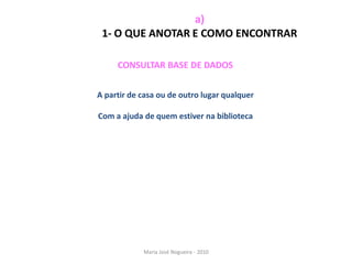 a)
 1- O QUE ANOTAR E COMO ENCONTRAR

     CONSULTAR BASE DE DADOS


A partir de casa ou de outro lugar qualquer

Com a ajuda de quem estiver na biblioteca




            Maria José Nogueira - 2010
 