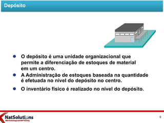  O depósito é uma unidade organizacional que
permite a diferenciação de estoques de material
em um centro.
 A Administração de estoques baseada na quantidade
é efetuada no nível do depósito no centro.
 O inventário físico é realizado no nível do depósito.
Depósito
9
 