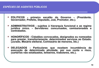 ESPÉCIES DE AGENTES PÚBLICOS



     POLÍTICOS - primeiro escalão do Governo - (Presidente,
      Governador, Prefeito, Deputado, Juiz, Promotor, etc.).

     ADMINISTRATIVOS - sujeitos à hierarquia funcional e ao regime
      jurídico único. - Servidores: concursados, comissionados e
      contratados.

     HONORÍFICOS - Cidadãos convocados, designados ou nomeados
      para prestar, transitoriamente, determinados serviços ao Estado.
      (Jurado, Mesário eleitoral, Comissário de menores, etc.)

     DELEGADOS - Particulares que recebem incumbência da
      execução de determinada atividade, por sua conta e risco,
      (cartórios não estatizados, leiloeiros, tradutores, etc.).



                                                                     10
 