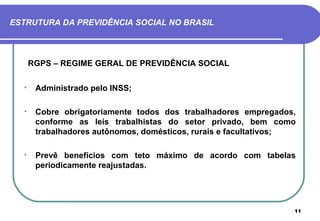 ESTRUTURA DA PREVIDÊNCIA SOCIAL NO BRASIL



      RGPS – REGIME GERAL DE PREVIDÊNCIA SOCIAL

  •    Administrado pelo INSS;

  •    Cobre obrigatoriamente todos dos trabalhadores empregados,
       conforme as leis trabalhistas do setor privado, bem como
       trabalhadores autônomos, domésticos, rurais e facultativos;

  •    Prevê benefícios com teto máximo de acordo com tabelas
       periodicamente reajustadas.




                                                                 11
 