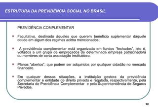 ESTRUTURA DA PREVIDÊNCIA SOCIAL NO BRASIL



      PREVIDÊNCIA COMPLEMENTAR

     Facultativo, destinado àqueles que querem benefício suplementar daquele
      obtido em algum dos regimes acima mencionados;

      A previdência complementar está organizada em fundos “fechados”, isto é,
      voltados a um grupo de empregados de determinada empresa patrocinadora
      ou membros de certa associação instituidora.

     Planos “abertos”, que podem ser adquiridos por qualquer cidadão no mercado
      financeiro.

     Em qualquer dessas situações, a instituição gestora da previdência
      complementar é entidade de direito privado e regulada, respectivamente, pela
      Secretaria de Previdência Complementar e pela Superintendência de Seguros
      Privados.



                                                                                 12
 