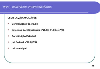 RPPS - BENEFÍCIOS PREVIDENCIÁRIOS



   LEGISLAÇÃO APLICÁVEL:

      Constituição Federal/88

      Emendas Constitucionais n°20/98, 41/03 e 47/05

      Constituição Estadual

      Lei Federal n°10.887/04

      Lei municipal




                                                        15
 