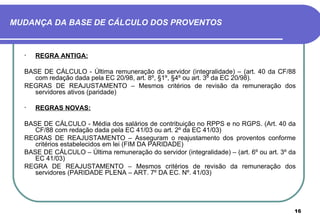 MUDANÇA DA BASE DE CÁLCULO DOS PROVENTOS


  •   REGRA ANTIGA:

  BASE DE CÁLCULO - Última remuneração do servidor (integralidade) – (art. 40 da CF/88
     com redação dada pela EC 20/98, art. 8º, §1º, §4º ou art. 3º da EC 20/98).
  REGRAS DE REAJUSTAMENTO – Mesmos critérios de revisão da remuneração dos
     servidores ativos (paridade)

  •   REGRAS NOVAS:

  BASE DE CÁLCULO - Média dos salários de contribuição no RPPS e no RGPS. (Art. 40 da
     CF/88 com redação dada pela EC 41/03 ou art. 2º da EC 41/03)
  REGRAS DE REAJUSTAMENTO – Asseguram o reajustamento dos proventos conforme
     critérios estabelecidos em lei (FIM DA PARIDADE)
  BASE DE CÁLCULO – Última remuneração do servidor (integralidade) – (art. 6º ou art. 3º da
     EC 41/03)
  REGRA DE REAJUSTAMENTO – Mesmos critérios de revisão da remuneração dos
     servidores (PARIDADE PLENA – ART. 7º DA EC. Nº. 41/03)




                                                                                          16
 