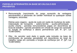 PARCELAS INTEGRANTES DA BASE DE CÁLCULO DOS
PROVENTOS


     Remuneração (vencimento do cargo acrescido de vantagens
      permanentes) e adicionais de caráter individual ou quaisquer outras
      vantagens, excluídas:

      Diárias para viagens - ajuda de custo em razão de mudança de sede -
      indenização de transporte - salário-família - auxílio-alimentação –
      auxílio creche - parcelas remuneratórias pagas em decorrência de
      local de trabalho - parcela percebida em virtude de cargo em comissão
      ou função de confiança e abono permanência (art. 4º, §1º, Lei
      10.887/2004).

     Obs.: Ao servidor será dado à opção pela inclusão na base de
      contribuição de parcelas percebidas em decorrência do local de
      trabalho, cargo em comissão e função de confiança (art. 4º, §2º, Lei
      10.887/2004).



                                                                          17
 
