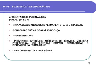 RPPS - BENEFÍCIOS PREVIDENCIÁRIOS



    APOSENTADORIA POR INVALIDEZ
    (ART.40, §1º, I, CF)

       INCAPACIDADE ABSOLUTA E PERMANENTE PARA O TRABALHO

       CONCESSÃO PRÉVIA DE AUXÍLIO-DOENÇA

       PROVISORIEDADE

         PROVENTOS INTEGRAIS: ACIDENTES DE SERVIÇO, MOLÉSTIA
        PROFISSIONAL   OU   DOENÇAS  GRAVES,  CONTAGIOSAS   E
        INCURÁVEIS NA FORMA DA LEI

       LAUDO PERICIAL DA JUNTA MÉDICA




                                                                19
 