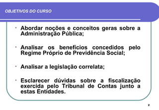 OBJETIVOS DO CURSO



   •   Abordar noções e conceitos geras sobre a
       Administração Pública;

   •   Analisar os benefícios concedidos pelo
       Regime Próprio de Previdência Social;

   •   Analisar a legislação correlata;

   •   Esclarecer dúvidas sobre a fiscalização
       exercida pelo Tribunal de Contas junto a
       estas Entidades.

                                                  2
 