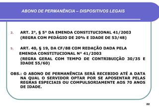 ABONO DE PERMANÊNCIA – DISPOSITIVOS LEGAIS




2.   ART. 2°, § 5° DA EMENDA CONSTITUCIONAL 41/2003
     (REGRA COM PEDÁGIO DE 20% E IDADE DE 53/48)

5.   ART. 40, § 19, DA CF/88 COM REDAÇÃO DADA PELA
     EMENDA CONSTITUCIONAL N° 41/2003
     (REGRA GERAL COM TEMPO DE CONTRIBUIÇÃO 30/35 E
     IDADE 55/60)

OBS.: O ABONO DE PERMANÊNCIA SERÁ RECEBIDO ATÉ A DATA
    NA QUAL O SERVIDOR OPTAR POR SE APOSENTAR PELAS
    REGRAS ESPECIAIS OU COMPULSORIAMENTE AOS 70 ANOS
    DE IDADE.



                                                        22
 