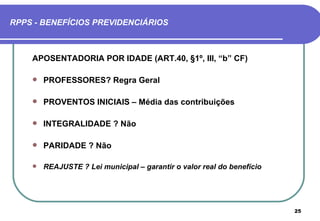 RPPS - BENEFÍCIOS PREVIDENCIÁRIOS



    APOSENTADORIA POR IDADE (ART.40, §1º, III, “b” CF)

       PROFESSORES? Regra Geral

       PROVENTOS INICIAIS – Média das contribuições

       INTEGRALIDADE ? Não

       PARIDADE ? Não

       REAJUSTE ? Lei municipal – garantir o valor real do benefício




                                                                        25
 