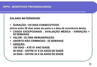 RPPS - BENEFÍCIOS PREVIDENCIÁRIOS



    SALÁRIO MATERNIDADE

      DURAÇÃO: 120 DIAS CONSECUTIVOS
    (início entre 28 dias antes do parto e a data de ocorrência deste)
     CASOS EXCEPCIONAIS : AVALIAÇÃO MÉDICA - VARIAÇÃO +
       02 SEMANAS
     VALOR : ÚLTIMA REMUNERAÇÃO
     ABORTO NÃO CRIMINOSO : 02 SEMANAS
     ADOÇÃO:
       120 DIAS – ATÉ 01 ANO IDADE
       60 DIAS – ENTRE 01 E 04 ANOS DE IDADE
       30 DIAS – ENTRE 04 E 08 ANOS DE IDADE


                                                                     29
 