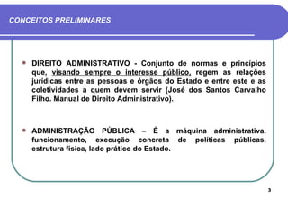 CONCEITOS PRELIMINARES




     DIREITO ADMINISTRATIVO - Conjunto de normas e princípios
      que, visando sempre o interesse público, regem as relações
      jurídicas entre as pessoas e órgãos do Estado e entre este e as
      coletividades a quem devem servir (José dos Santos Carvalho
      Filho. Manual de Direito Administrativo).



     ADMINISTRAÇÃO PÚBLICA – É a máquina administrativa,
      funcionamento, execução concreta de políticas públicas,
      estrutura física, lado prático do Estado.




                                                                        3
 