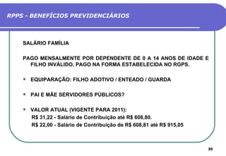 RPPS - BENEFÍCIOS PREVIDENCIÁRIOS



    SALÁRIO FAMÍLIA

    PAGO MENSALMENTE POR DEPENDENTE DE 0 A 14 ANOS DE IDADE E
      FILHO INVÁLIDO, PAGO NA FORMA ESTABELECIDA NO RGPS.

       EQUIPARAÇÃO: FILHO ADOTIVO / ENTEADO / GUARDA

       PAI E MÃE SERVIDORES PÚBLICOS?

       VALOR ATUAL (VIGENTE PARA 2011):
        R$ 31,22 - Salário de Contribuição até R$ 608,80.
        R$ 22,00 - Salário de Contribuição de R$ 608,81 até R$ 915,05



                                                                        30
 