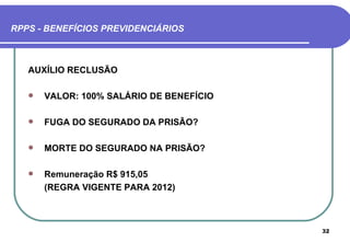 RPPS - BENEFÍCIOS PREVIDENCIÁRIOS



   AUXÍLIO RECLUSÃO

      VALOR: 100% SALÁRIO DE BENEFÍCIO

      FUGA DO SEGURADO DA PRISÃO?

      MORTE DO SEGURADO NA PRISÃO?

      Remuneração R$ 915,05
       (REGRA VIGENTE PARA 2012)



                                          32
 