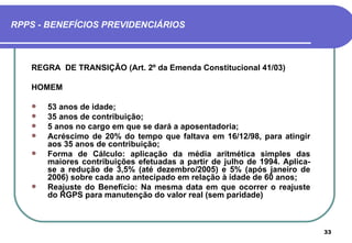 RPPS - BENEFÍCIOS PREVIDENCIÁRIOS



   REGRA DE TRANSIÇÃO (Art. 2º da Emenda Constitucional 41/03)

   HOMEM

      53 anos de idade;
      35 anos de contribuição;
      5 anos no cargo em que se dará a aposentadoria;
      Acréscimo de 20% do tempo que faltava em 16/12/98, para atingir
       aos 35 anos de contribuição;
      Forma de Cálculo: aplicação da média aritmética simples das
       maiores contribuições efetuadas a partir de julho de 1994. Aplica-
       se a redução de 3,5% (até dezembro/2005) e 5% (após janeiro de
       2006) sobre cada ano antecipado em relação à idade de 60 anos;
      Reajuste do Benefício: Na mesma data em que ocorrer o reajuste
       do RGPS para manutenção do valor real (sem paridade)



                                                                            33
 