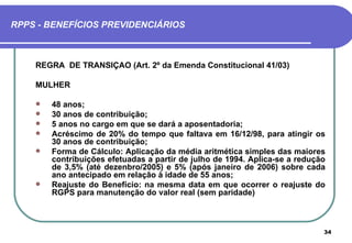 RPPS - BENEFÍCIOS PREVIDENCIÁRIOS



    REGRA DE TRANSIÇÃO (Art. 2º da Emenda Constitucional 41/03)

    MULHER

       48 anos;
       30 anos de contribuição;
       5 anos no cargo em que se dará a aposentadoria;
       Acréscimo de 20% do tempo que faltava em 16/12/98, para atingir os
        30 anos de contribuição;
       Forma de Cálculo: Aplicação da média aritmética simples das maiores
        contribuições efetuadas a partir de julho de 1994. Aplica-se a redução
        de 3,5% (até dezenbro/2005) e 5% (após janeiro de 2006) sobre cada
        ano antecipado em relação à idade de 55 anos;
       Reajuste do Benefício: na mesma data em que ocorrer o reajuste do
        RGPS para manutenção do valor real (sem paridade)



                                                                             34
 