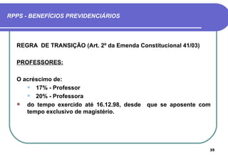 RPPS - BENEFÍCIOS PREVIDENCIÁRIOS




  REGRA DE TRANSIÇÃO (Art. 2º da Emenda Constitucional 41/03)

  PROFESSORES:

  O acréscimo de:
      17% - Professor

      20% - Professora

    do tempo exercido até 16.12.98, desde   que se aposente com
     tempo exclusivo de magistério.




                                                                35
 