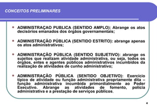 CONCEITOS PRELIMINARES



     ADMINISTRAÇÃO PÚBLICA (SENTIDO AMPLO): Abrange os atos
      decisórios emanados dos órgãos governamentais;

     ADMINISTRAÇÃO PÚBLICA (SENTIDO ESTRITO): abrange apenas
      os atos administrativos;

     ADMINISTRAÇÃO PÚBLICA (SENTIDO SUBJETIVO): abrange os
      sujeitos que realizam atividade administrativa, ou seja, todos os
      órgãos, entes e agentes públicos administrativos incumbidos da
      realização de atividades de cunho administrativo;

     ADMINISTRAÇÃO PÚBLICA (SENTIDO OBJETIVO): Exercício
      típico de atividade ou função administrativa propriamente dita –
      função administrativa incumbida primordialmente ao Poder
      Executivo. Abrange as atividades de fomento, polícia
      administrativa e a prestação de serviços públicos.

                                                                          4
 