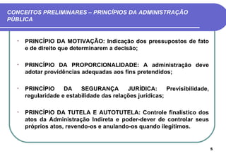 CONCEITOS PRELIMINARES – PRINCÍPIOS DA ADMINISTRAÇÃO
PÚBLICA


  •   PRINCÍPIO DA MOTIVAÇÃO: Indicação dos pressupostos de fato
      e de direito que determinarem a decisão;

  •   PRINCÍPIO DA PROPORCIONALIDADE: A administração deve
      adotar providências adequadas aos fins pretendidos;

  •   PRINCÍPIO     DA    SEGURANÇA        JURÍDICA:      Previsibilidade,
      regularidade e estabilidade das relações jurídicas;

  •   PRINCÍPIO DA TUTELA E AUTOTUTELA: Controle finalístico dos
      atos da Administração Indireta e poder-dever de controlar seus
      próprios atos, revendo-os e anulando-os quando ilegítimos.


                                                                             5
 