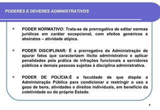 PODERES E DEVERES ADMINISTRATIVOS



     PODER NORMATIVO: Trata-se de prerrogativa de editar normas
      jurídicas em caráter excepcional, com efeitos genéricos e
      abstratos – atividade atípica.

     PODER DISCIPLINAR: É a prerrogativa da Administração de
      apurar fatos que caracterizem ilícito administrativo e aplicar
      penalidades pela prática de infrações funcionais a servidores
      públicos e demais pessoas sujeitas à disciplina administrativa.

     PODER DE POLÍCIA:É a faculdade de que dispõe a
      Administração Pública para condicionar e restringir o uso e
      gozo de bens, atividades e direitos individuais, em benefício da
      coletividade ou do próprio Estado.


                                                                         7
 