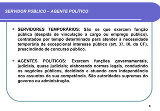 SERVIDOR PÚBLICO – AGENTE POLÍTICO



     SERVIDORES TEMPORÁRIOS: São os que exercem função
      pública (despida de vinculação a cargo ou emprego público),
      contratados por tempo determinado para atender à necessidade
      temporária de excepcional interesse público (art. 37, IX, da CF),
      prescindindo de concurso público.

     AGENTES POLÍTICOS: Exercem funções governamentais,
      judiciais, quase judiciais; elaborando normas legais, conduzindo
      os negócios públicos, decidindo e atuando com independência
      nos assuntos da sua competência. São autoridades supremas do
      governo ou administração.




                                                                          9
 