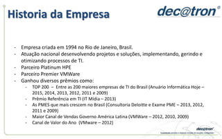 Historia da Empresa
- Empresa criada em 1994 no Rio de Janeiro, Brasil.
- Atuação nacional desenvolvendo projetos e soluções, implementando, gerindo e
otimizando processos de TI.
- Parceiro Platinum HPE
- Parceiro Premier VMWare
- Ganhou diversos prêmios como:
- TOP 200 – Entre as 200 maiores empresas de TI do Brasil (Anuário Informática Hoje –
2015, 2014, 2013, 2012, 2011 e 2009)
- Prêmio Referência em TI (IT Mídia – 2013)
- As PMES que mais crescem no Brasil (Consultoria Deloitte e Exame PME – 2013, 2012,
2011 e 2009)
- Maior Canal de Vendas Governo América Latina (VMWare – 2012, 2010, 2009)
- Canal de Valor do Ano (VMware – 2012)
 