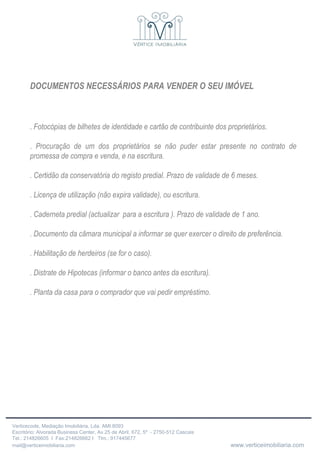 DOCUMENTOS NECESSÁRIOS PARA VENDER O SEU IMÓVEL .  Fotocópias de bilhetes de identidade e cartão de contribuinte dos proprietários . .  Procuração de um dos proprietários se não puder estar presente no contrato de promessa de compra e venda, e na escritura. . Certidão da conservatória do registo predial. Prazo de validade de 6 meses. . Licença de utilização (não expira validade), ou escritura. . Caderneta predial (actualizar  para a escritura ). Prazo de validade de 1 ano. . Documento da câmara municipal a informar se quer exercer o direito de preferência. . Habilitação de herdeiros (se for o caso). . Distrate de Hipotecas (informar o banco antes da escritura). . Planta da casa para o comprador que vai pedir empréstimo. 