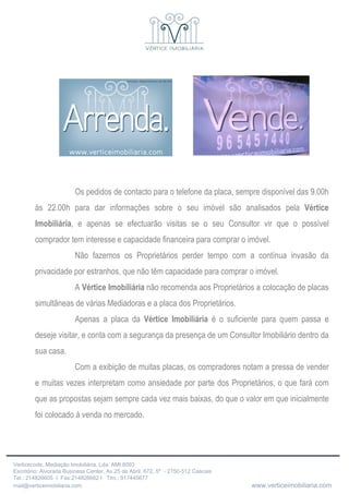 Os pedidos de contacto para o telefone da placa, sempre disponível das 9.00h às 22.00h para dar informações sobre o seu imóvel são analisados pela  Vértice Imobiliária , e apenas se efectuarão visitas se o seu Consultor vir que o possível comprador tem interesse e capacidade financeira para comprar o imóvel.  Não fazemos os Proprietários perder tempo com a contínua invasão da privacidade por estranhos, que não têm capacidade para comprar o imóvel. A  Vértice Imobiliária  não recomenda aos Proprietários a colocação de placas simultâneas de várias Mediadoras e a placa dos Proprietários. Apenas a placa da  Vértice Imobiliária  é o suficiente para quem passa e deseje visitar, e conta com a segurança da presença de um Consultor Imobiliário dentro da sua casa. Com a exibição de muitas placas, os compradores notam a pressa de vender e muitas vezes interpretam como ansiedade por parte dos Proprietários, o que fará com que as propostas sejam sempre cada vez mais baixas, do que o valor em que inicialmente foi colocado á venda no mercado. 