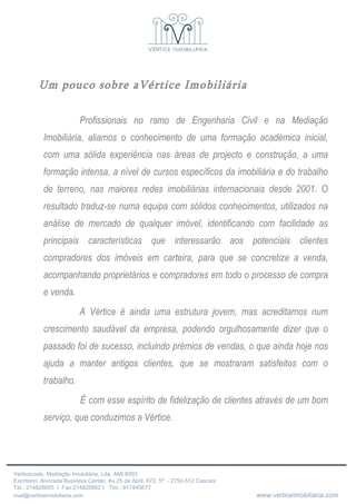 Um pouco sobre aVértice Imobiliária Profissionais no ramo de Engenharia Civil e na Mediação Imobiliária, aliamos o conhecimento de uma formação académica inicial, com uma sólida experiência nas áreas de projecto e construção, a uma formação intensa, a nível de cursos específicos da imobiliária e do trabalho de terreno, nas maiores redes imobiliárias internacionais desde 2001. O resultado traduz-se numa equipa com sólidos conhecimentos, utilizados na análise de mercado de qualquer imóvel, identificando com facilidade as principais características que interessarão aos potenciais clientes compradores dos imóveis em carteira, para que se concretize a venda, acompanhando proprietários e compradores em todo o processo de compra e venda. A Vértice é ainda uma estrutura jovem, mas acreditamos num crescimento saudável da empresa, podendo orgulhosamente dizer que o passado foi de sucesso, incluindo prémios de vendas, o que ainda hoje nos ajuda a manter antigos clientes, que se mostraram satisfeitos com o trabalho. É com esse espírito de fidelização de clientes através de um bom serviço, que conduzimos a Vértice. 