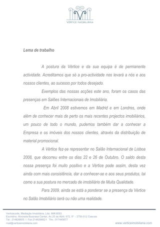 Lema de trabalho A postura da Vértice e da sua equipa é de permanente actividade. Acreditamos que só a pro-actividade nos levará a nós e aos nossos clientes, ao sucesso por todos desejado.  Exemplos das nossas acções este ano, foram os casos das presenças em Salões Internacionais de Imobiliária.   Em Abril 2008 estivemos em Madrid e em Londres, onde além de conhecer mais de perto os mais recentes projectos imobiliários, um pouco de todo o mundo, pudemos também dar a conhecer a Empresa e os imóveis dos nossos clientes, através da distribuição de material promocional. A Vértice fez-se representar no Salão Internacional de Lisboa 2008, que decorreu entre os dias 22 e 26 de Outubro. O saldo desta nossa presença foi muito positivo e a Vértice pode assim, desta vez ainda com mais consistência, dar a conhecer-se e aos seus produtos, tal como a sua postura no mercado de imobiliário de Muita Qualidade. Para 2009, ainda se está a ponderar se a presença da Vértice no Salão Imobiliário será ou não uma realidade. 
